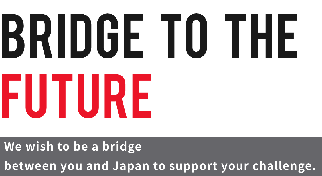 BRIDGE TO THE FUTURE We wish to be a bridge between you and Japan to support your challenge.